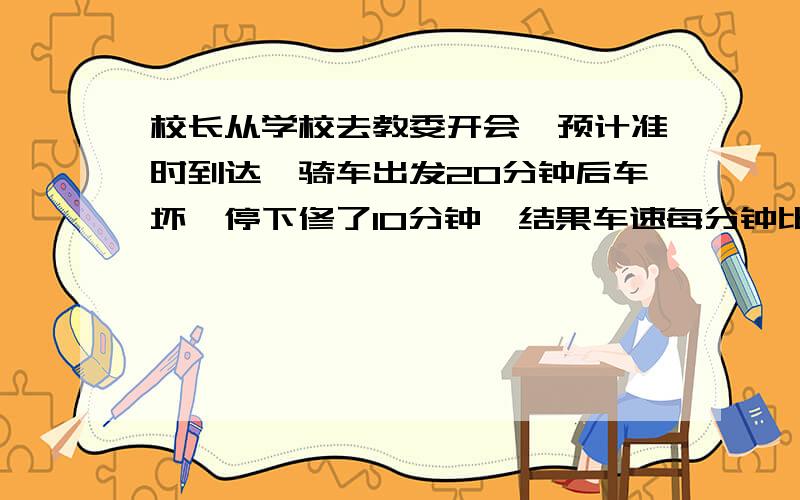 校长从学校去教委开会,预计准时到达,骑车出发20分钟后车坏,停下修了10分钟,结果车速每分钟比以前降低了20M,最后校长迟到20分钟到教委,如校长从一开始就以修车后速度前进,他还是要迟到20