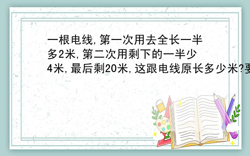 一根电线,第一次用去全长一半多2米,第二次用剩下的一半少4米,最后剩20米,这跟电线原长多少米?要算式