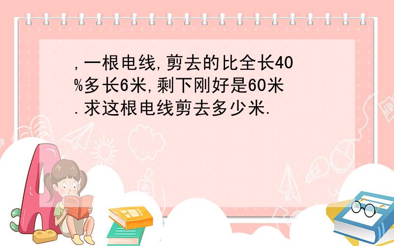 ,一根电线,剪去的比全长40%多长6米,剩下刚好是60米.求这根电线剪去多少米.