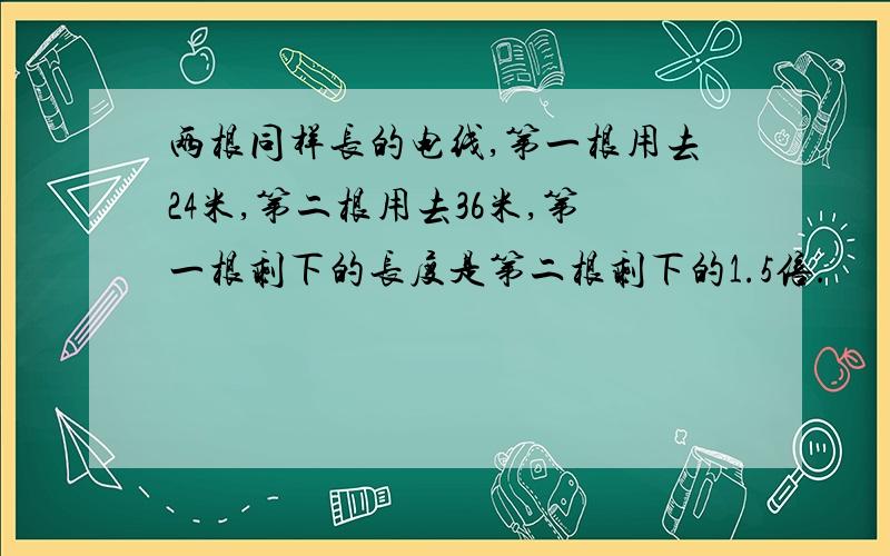 两根同样长的电线,第一根用去24米,第二根用去36米,第一根剩下的长度是第二根剩下的1.5倍.