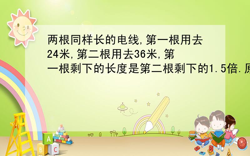 两根同样长的电线,第一根用去24米,第二根用去36米,第一根剩下的长度是第二根剩下的1.5倍.原来两根电线各长多少米?