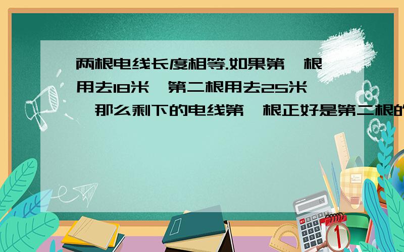 两根电线长度相等.如果第一根用去18米,第二根用去25米,那么剩下的电线第一根正好是第二根的2倍,这...两根电线长度相等.如果第一根用去18米,第二根用去25米,那么剩下的电线第一根正好是第