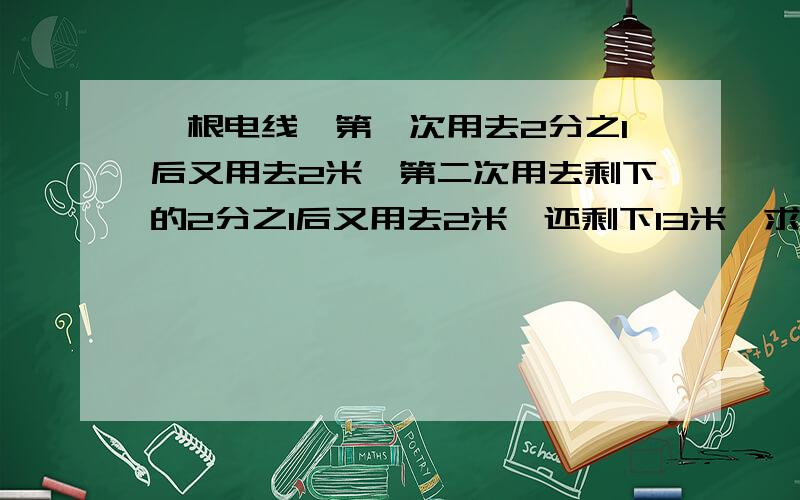 一根电线,第一次用去2分之1后又用去2米,第二次用去剩下的2分之1后又用去2米,还剩下13米,求原来长多少米?      急需还可以增赏，不超过50.。。。。。。。。。。急需