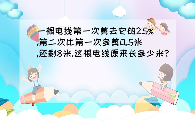 一根电线第一次剪去它的25%,第二次比第一次多剪0.5米,还剩8米.这根电线原来长多少米?