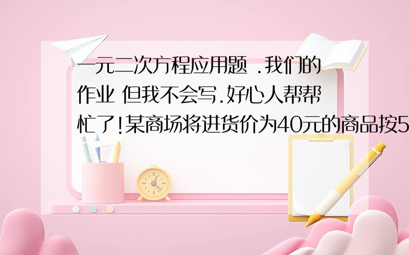 一元二次方程应用题 .我们的作业 但我不会写.好心人帮帮忙了!某商场将进货价为40元的商品按50元出售 能卖500个,已知该商品涨价1元.销量就减少10个,为赚8000元利润,售价多少元?进货多少个?