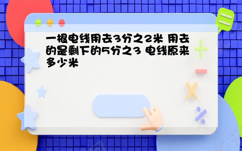 一根电线用去3分之2米 用去的是剩下的5分之3 电线原来多少米