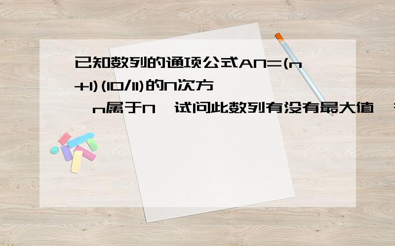 已知数列的通项公式AN=(n+1)(1O/11)的N次方,n属于N*试问此数列有没有最大值,有求出,没有,说明理由an=sn-sn-1