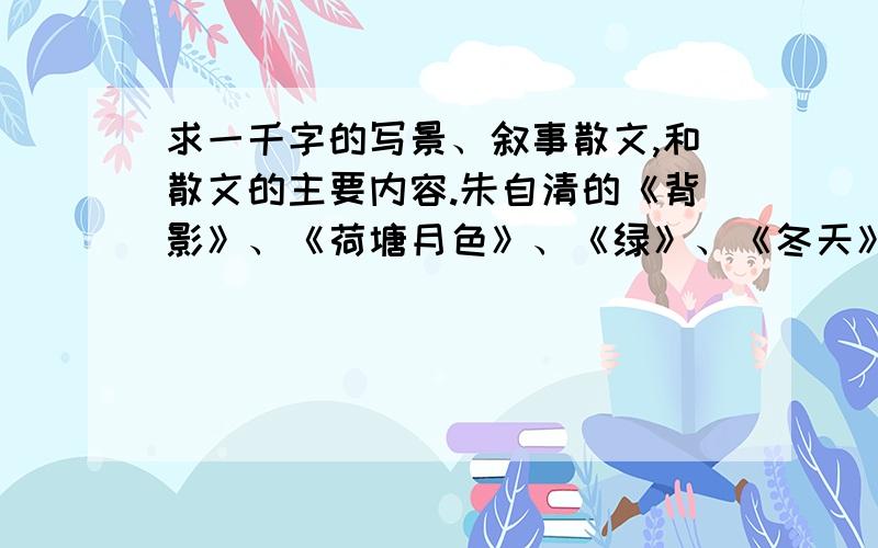 求一千字的写景、叙事散文,和散文的主要内容.朱自清的《背影》、《荷塘月色》、《绿》、《冬天》、《桨声灯影离得秦淮河》、《看花》,巴金的《春天里的秋天》、《机器的诗》,高尔基