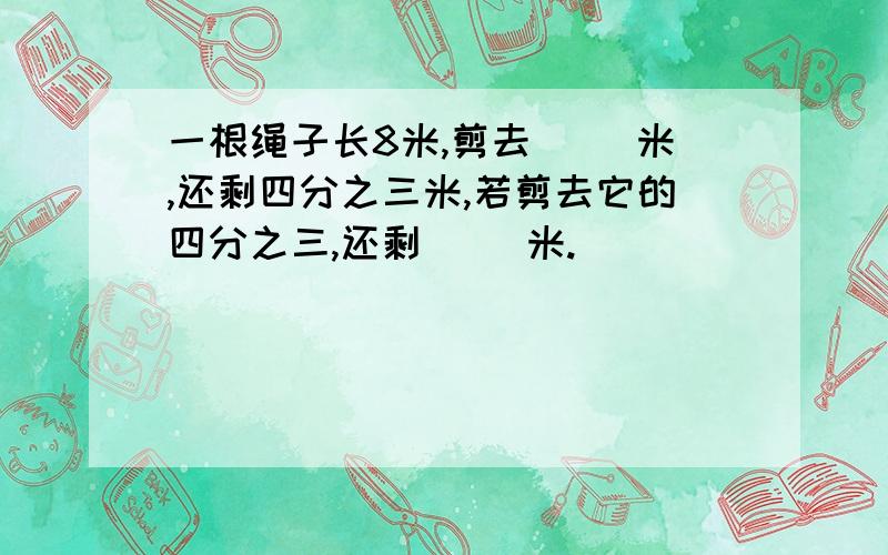 一根绳子长8米,剪去( )米,还剩四分之三米,若剪去它的四分之三,还剩( )米.