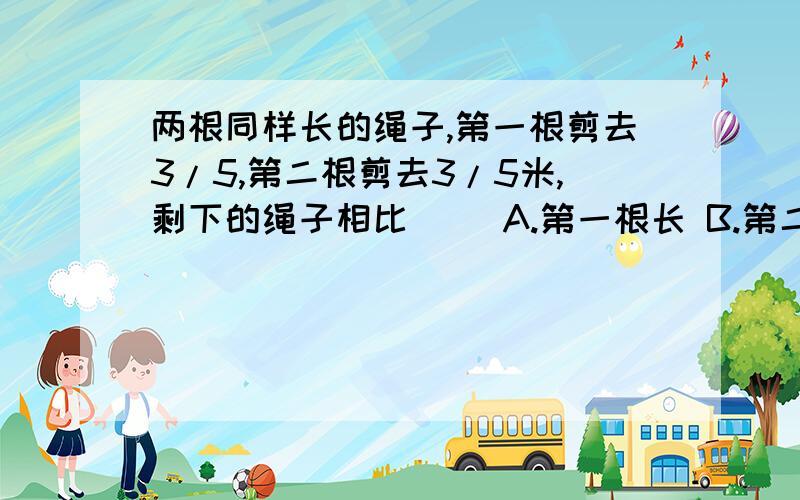 两根同样长的绳子,第一根剪去3/5,第二根剪去3/5米,剩下的绳子相比（ ）A.第一根长 B.第二根长 C.同样长 D.三种情况都有可能选哪个?