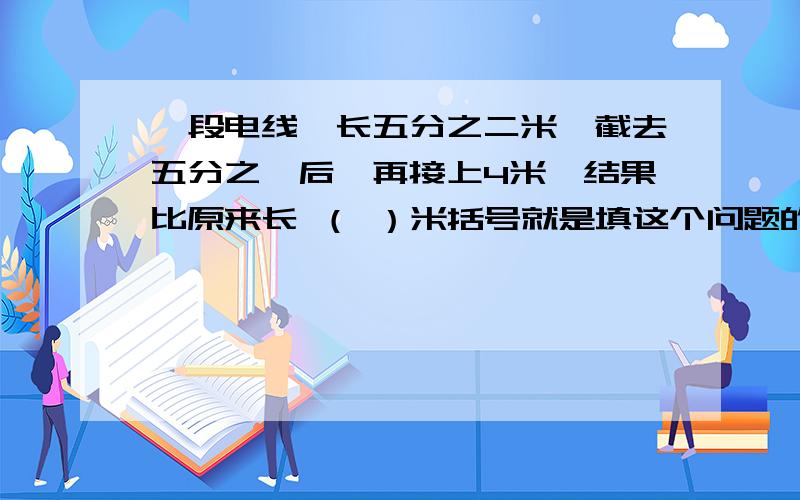 一段电线,长五分之二米,截去五分之一后,再接上4米,结果比原来长 （ ）米括号就是填这个问题的答案