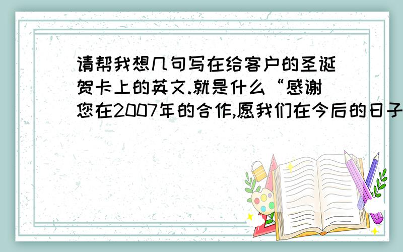 请帮我想几句写在给客户的圣诞贺卡上的英文.就是什么“感谢您在2007年的合作,愿我们在今后的日子里合作更加愉快.至此佳节来临之际,送上我最诚挚的祝福：圣诞快乐,新年快乐.”要英式英