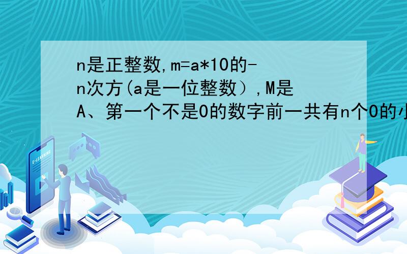 n是正整数,m=a*10的-n次方(a是一位整数）,M是A、第一个不是0的数字前一共有n个0的小数（包括小数点前的一个0）B、第一个不是0的数字前一共有n个0的小数（不包括小数点前的一个0）C、一个（