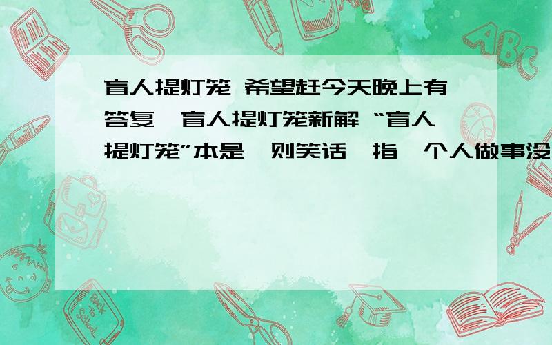 盲人提灯笼 希望赶今天晚上有答复,盲人提灯笼新解 “盲人提灯笼”本是一则笑话,指一个人做事没用大脑想,尽是做些多此一举的事.最近我从朋友那儿得到了新诠释　　这位朋友是这么说的