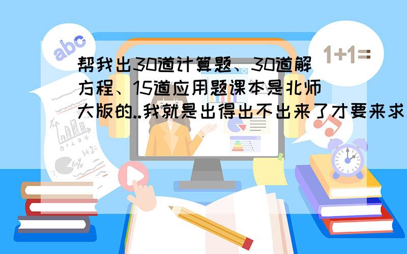 帮我出30道计算题、30道解方程、15道应用题课本是北师大版的..我就是出得出不出来了才要来求助的嘛..=_=|||