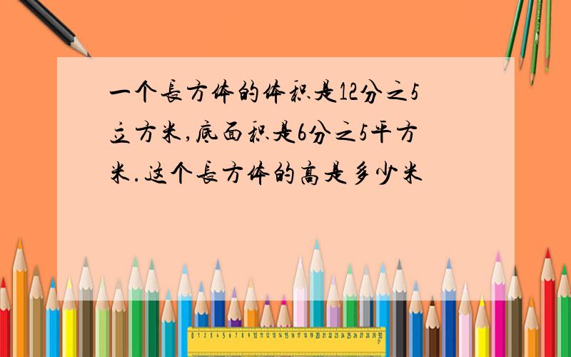 一个长方体的体积是12分之5立方米,底面积是6分之5平方米.这个长方体的高是多少米