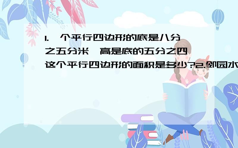 1.一个平行四边形的底是八分之五分米,高是底的五分之四,这个平行四边形的面积是多少?2.邻园水果店运来梨子三分之五吨,运来橙子的重量相当于梨子的五分之二,运来的柚子比橙子多三分之