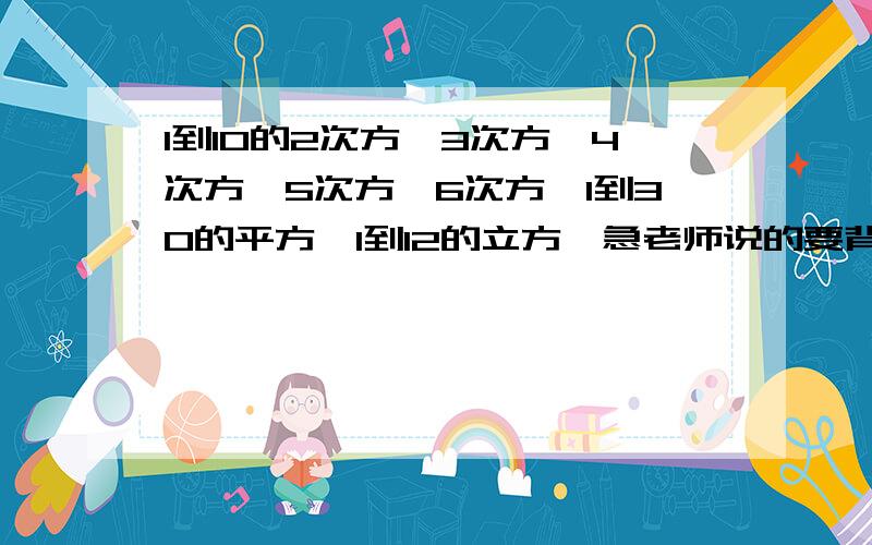 1到10的2次方,3次方,4次方,5次方,6次方,1到30的平方,1到12的立方,急老师说的要背这些啊