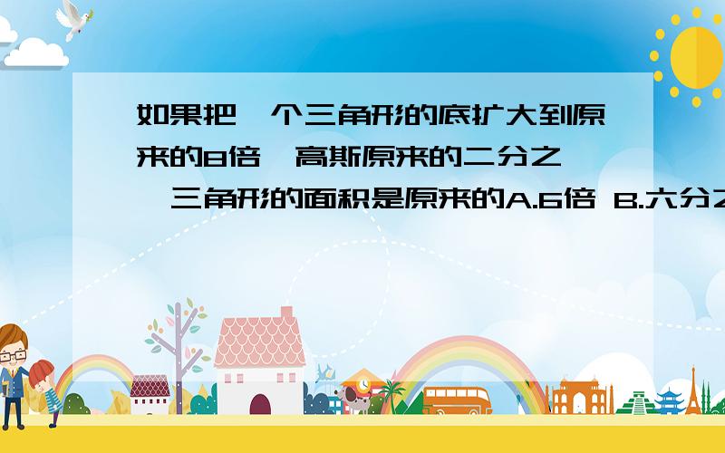 如果把一个三角形的底扩大到原来的8倍,高斯原来的二分之一,三角形的面积是原来的A.6倍 B.六分之一 C.4倍 D.四分之一