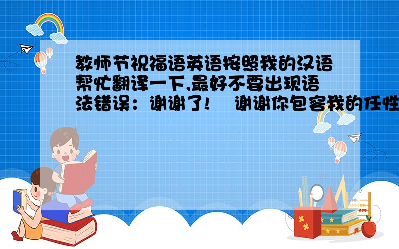 教师节祝福语英语按照我的汉语帮忙翻译一下,最好不要出现语法错误：谢谢了!    谢谢你包容我的任性,谢谢你原谅我的谎言,谢谢你在我最无助时鼓励我,谢谢你  在我被家人误解时开导我,谢