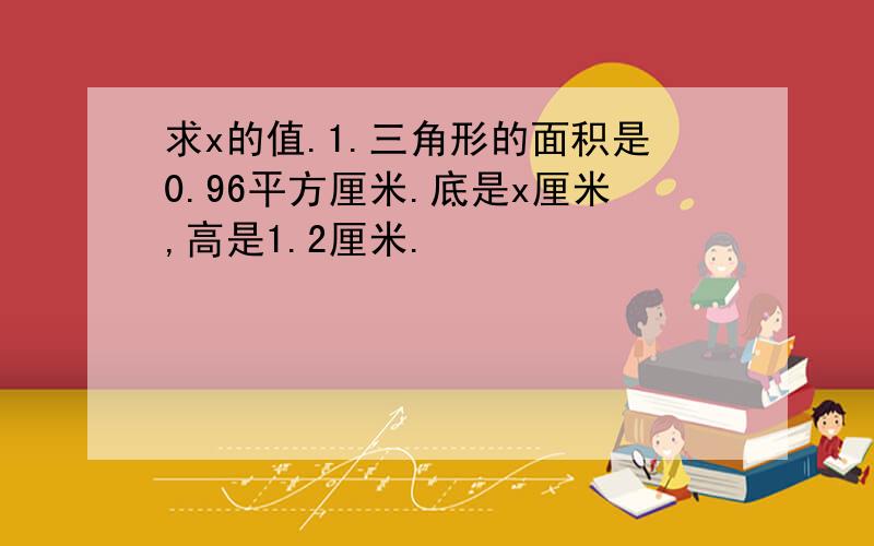 求x的值.1.三角形的面积是0.96平方厘米.底是x厘米,高是1.2厘米.