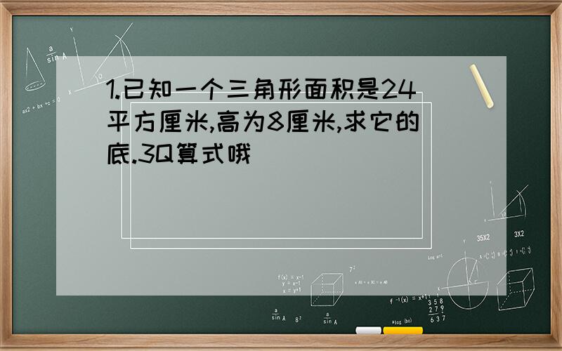 1.已知一个三角形面积是24平方厘米,高为8厘米,求它的底.3Q算式哦