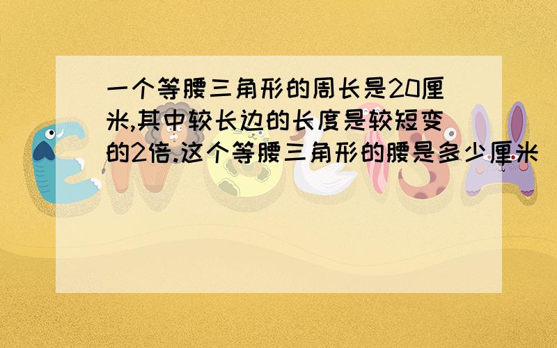 一个等腰三角形的周长是20厘米,其中较长边的长度是较短变的2倍.这个等腰三角形的腰是多少厘米