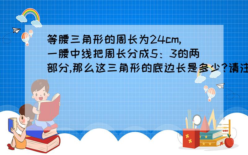 等腰三角形的周长为24cm,一腰中线把周长分成5：3的两部分,那么这三角形的底边长是多少?请注意一点：三角形两边之和大于第3边!请问一下为什么那条腰中线不用算到“5：3”中去呢？