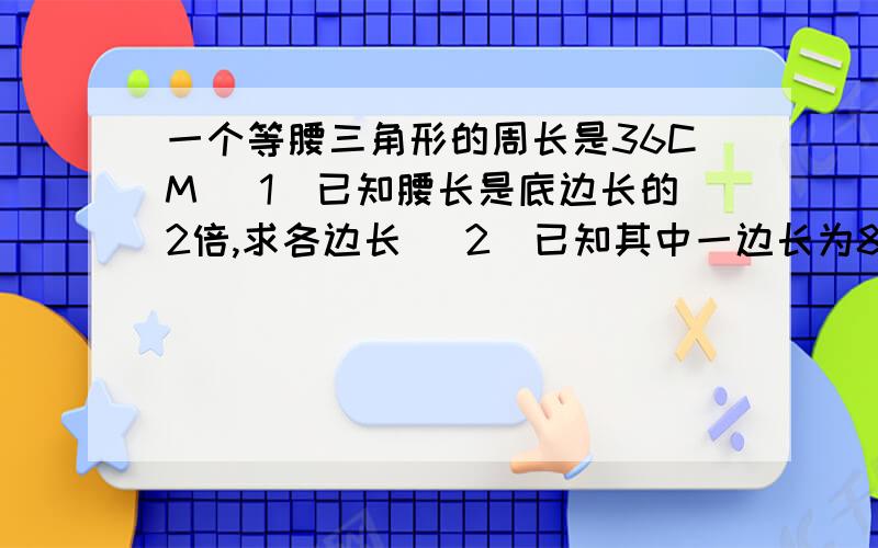 一个等腰三角形的周长是36CM （1）已知腰长是底边长的2倍,求各边长 （2）已知其中一边长为8CM,（2）已知其中一边长为8CM,求其他两边长