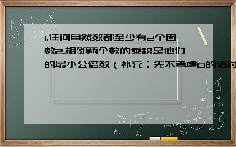 1.任何自然数都至少有2个因数2.相邻两个数的乘积是他们的最小公倍数（补充：先不考虑0的话对还是不对）3.几个数的最小公倍数只有一个,但公倍数可以无限个4.一个数的因数比他的倍数小