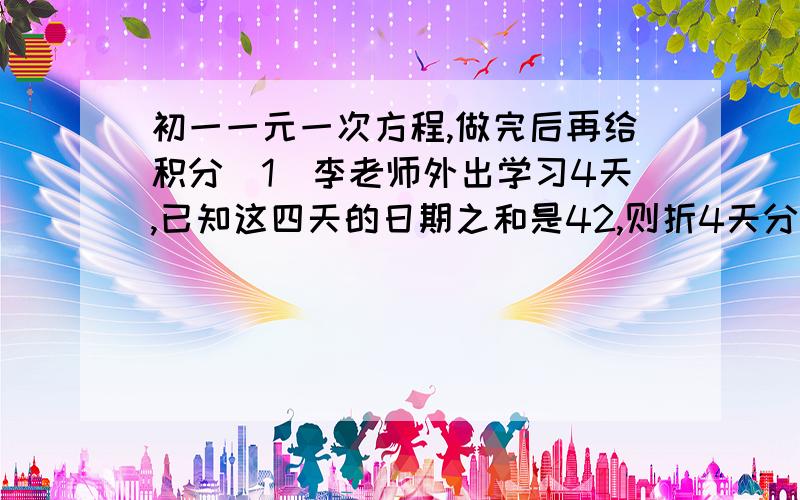 初一一元一次方程,做完后再给积分（1）李老师外出学习4天,已知这四天的日期之和是42,则折4天分别是几号（2）住校生分配宿舍,如果每间住5人,则有2人无住处；如果每间住6人,则还有8个空床