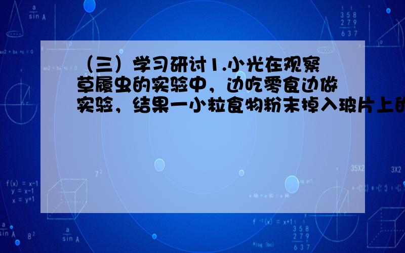 （三）学习研讨1.小光在观察草履虫的实验中，边吃零食边做实验，结果一小粒食物粉末掉入玻片上的培养液中，结果观察时发现，这粒食物粉末周围的草履虫特别多，他将这一现象告诉了