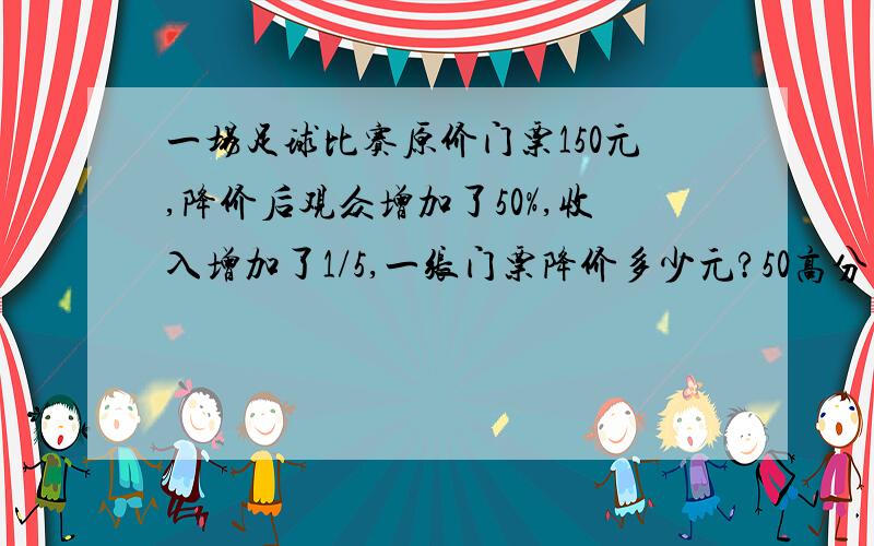 一场足球比赛原价门票150元,降价后观众增加了50%,收入增加了1/5,一张门票降价多少元?50高分悬赏 速度有过程、讲解者追加20分