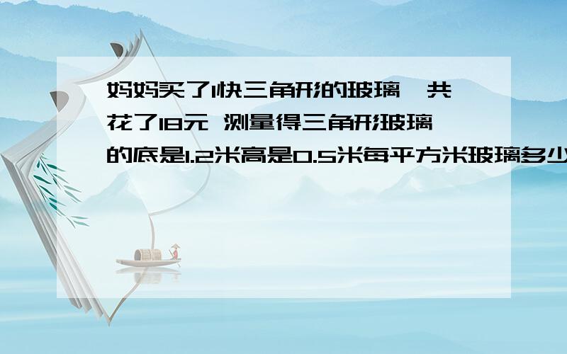 妈妈买了1快三角形的玻璃,共花了18元 测量得三角形玻璃的底是1.2米高是0.5米每平方米玻璃多少钱啊