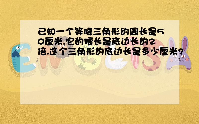 已知一个等腰三角形的周长是50厘米,它的腰长是底边长的2倍.这个三角形的底边长是多少厘米?