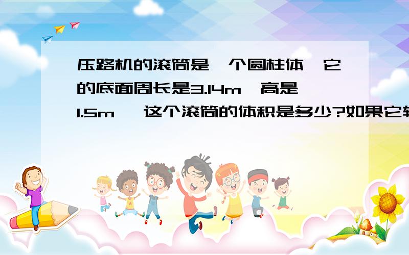 压路机的滚筒是一个圆柱体,它的底面周长是3.14m,高是1.5m ,这个滚筒的体积是多少?如果它转30圈 ,压路面积可达多少平方米?