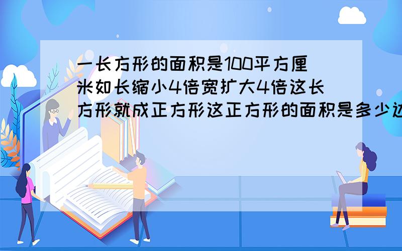 一长方形的面积是100平方厘米如长缩小4倍宽扩大4倍这长方形就成正方形这正方形的面积是多少边长是多少