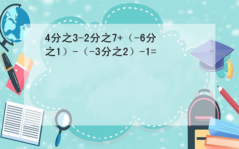 4分之3-2分之7+（-6分之1）-（-3分之2）-1=