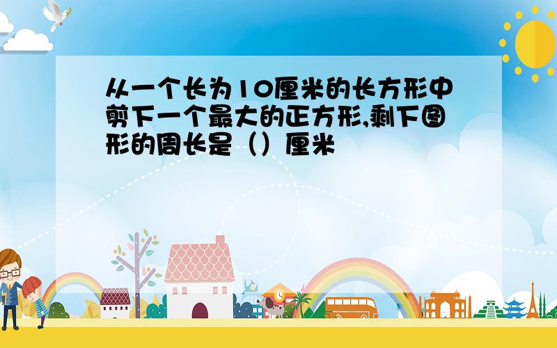 从一个长为10厘米的长方形中剪下一个最大的正方形,剩下图形的周长是（）厘米