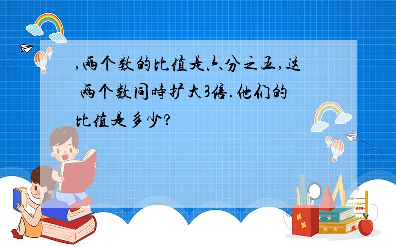 ,两个数的比值是六分之五,这 两个数同时扩大3倍.他们的比值是多少?