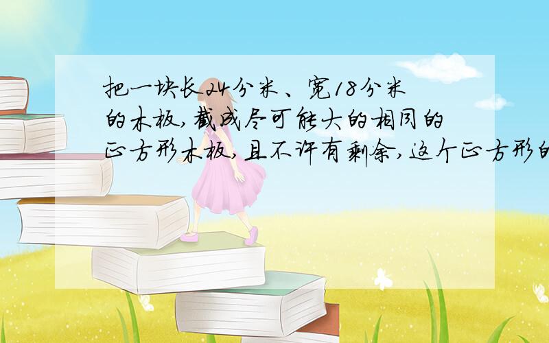 把一块长24分米、宽18分米的木板,截成尽可能大的相同的正方形木板,且不许有剩余,这个正方形的边长应...把一块长24分米、宽18分米的木板,截成尽可能大的相同的正方形木板,且不许有剩余,