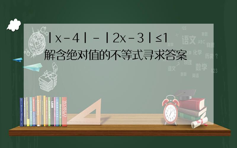 |x－4|－|2x－3|≤1解含绝对值的不等式寻求答案