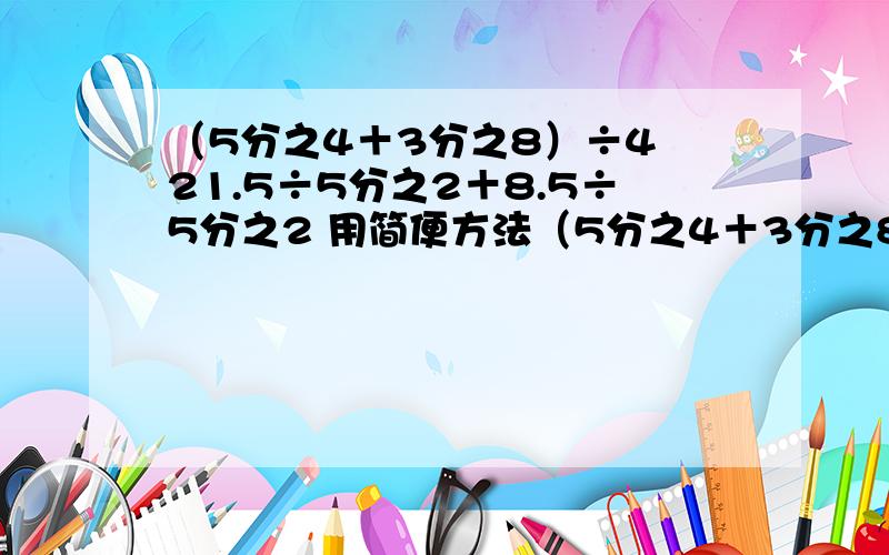 （5分之4＋3分之8）÷4 21.5÷5分之2＋8.5÷5分之2 用简便方法（5分之4＋3分之8）÷421.5÷5分之2＋8.5÷5分之2