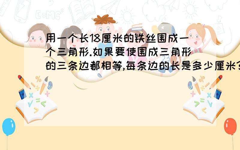 用一个长18厘米的铁丝围成一个三角形.如果要使围成三角形的三条边都相等,每条边的长是多少厘米?