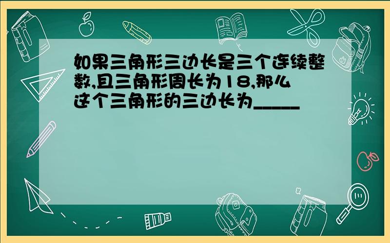 如果三角形三边长是三个连续整数,且三角形周长为18,那么这个三角形的三边长为_____