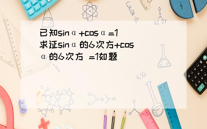 已知sinα+cosα=1 求证sinα的6次方+cosα的6次方 =1如题