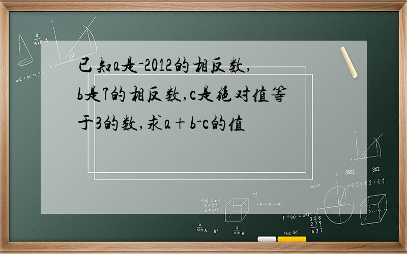 已知a是-2012的相反数,b是7的相反数,c是绝对值等于3的数,求a+b-c的值