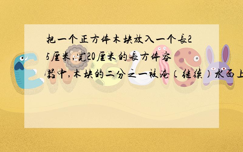 把一个正方体木块放入一个长25厘米,宽20厘米的长方体容器中,木块的二分之一被淹（继续）水面上升1厘米,求正方体的棱长