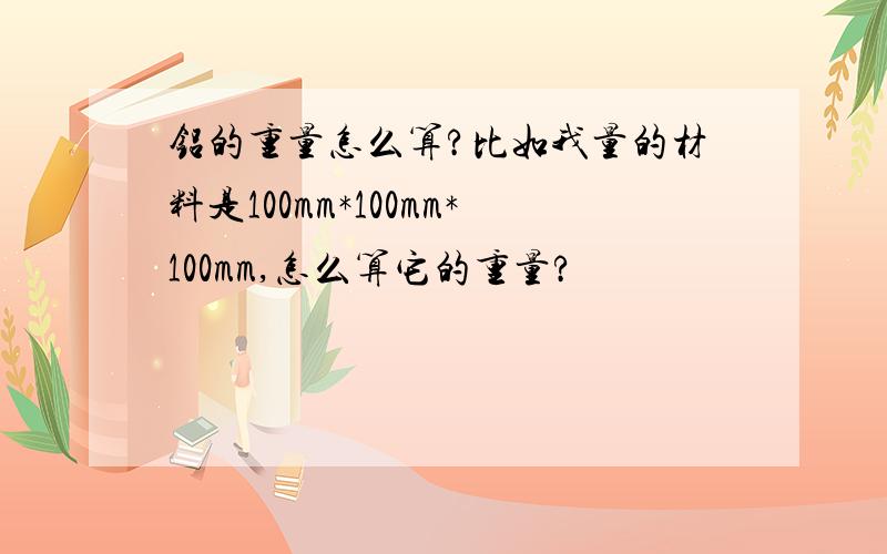 铝的重量怎么算?比如我量的材料是100mm*100mm*100mm,怎么算它的重量?