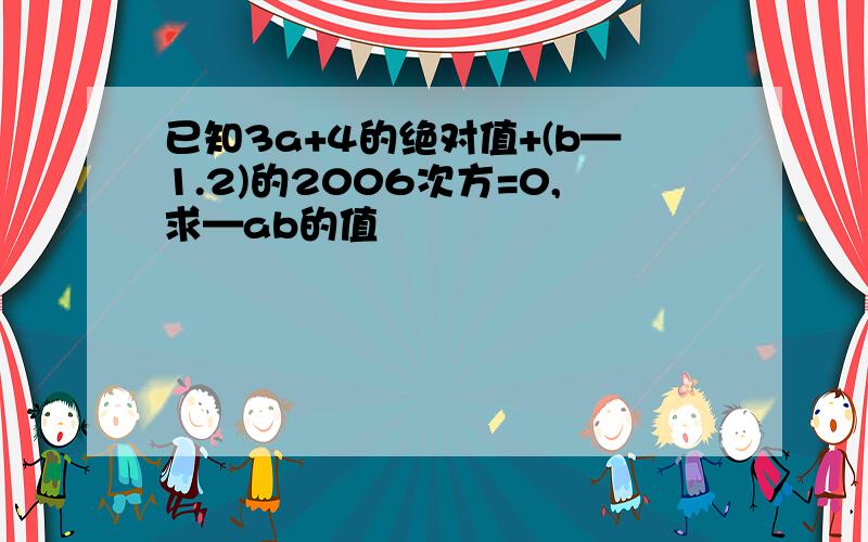 已知3a+4的绝对值+(b—1.2)的2006次方=0,求—ab的值